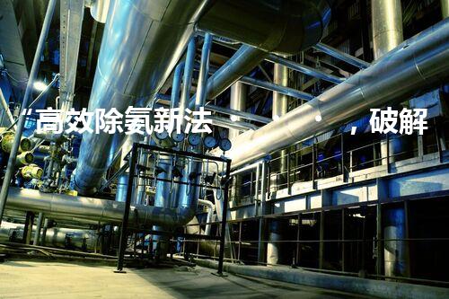 “高效除氨新法，破解氨氮廢水超標難題”